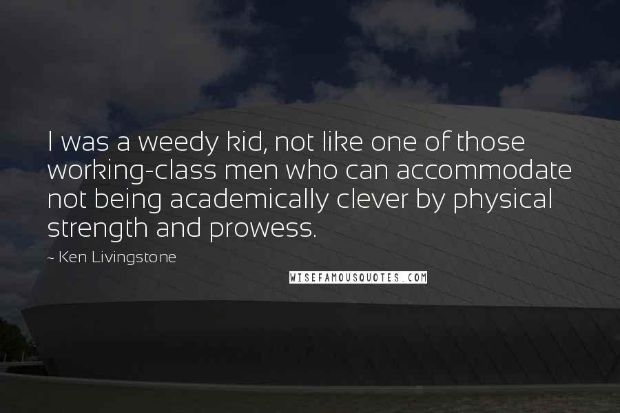 Ken Livingstone Quotes: I was a weedy kid, not like one of those working-class men who can accommodate not being academically clever by physical strength and prowess.
