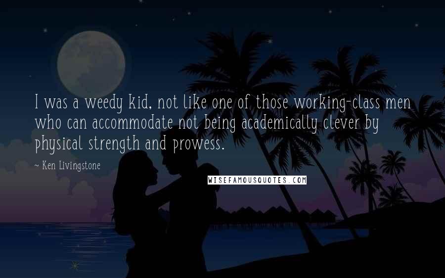 Ken Livingstone Quotes: I was a weedy kid, not like one of those working-class men who can accommodate not being academically clever by physical strength and prowess.