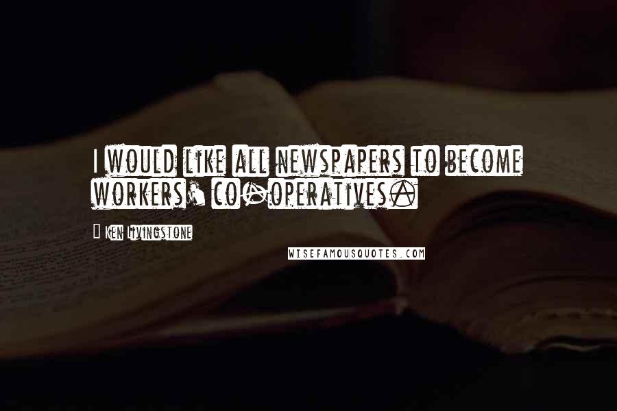 Ken Livingstone Quotes: I would like all newspapers to become workers' co-operatives.