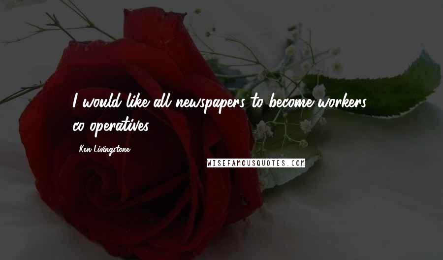 Ken Livingstone Quotes: I would like all newspapers to become workers' co-operatives.