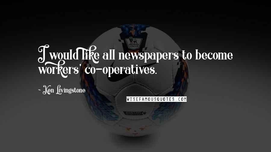 Ken Livingstone Quotes: I would like all newspapers to become workers' co-operatives.