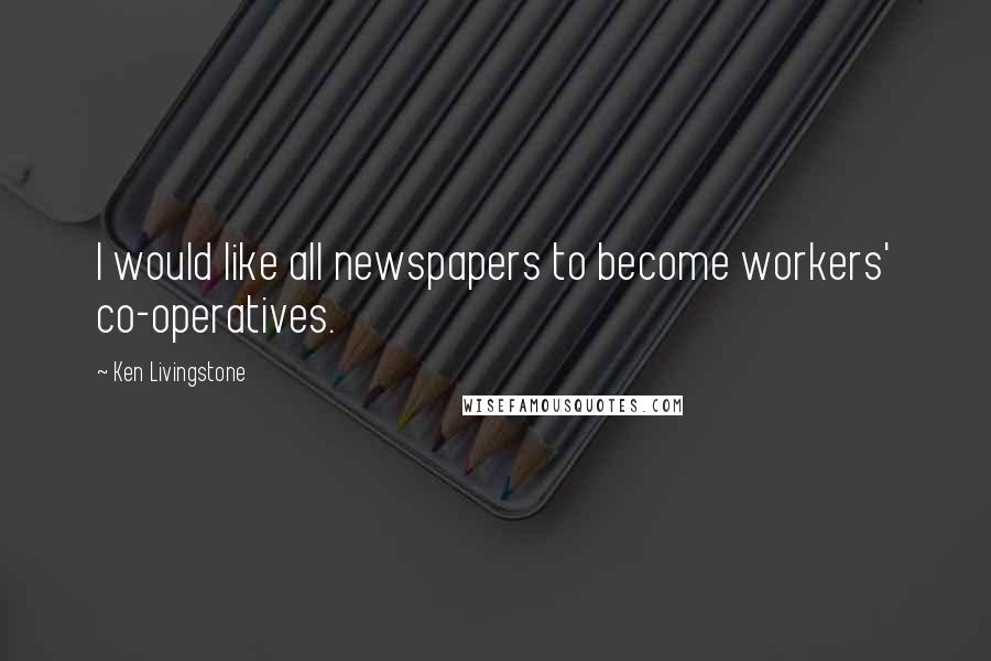 Ken Livingstone Quotes: I would like all newspapers to become workers' co-operatives.