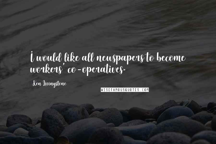 Ken Livingstone Quotes: I would like all newspapers to become workers' co-operatives.