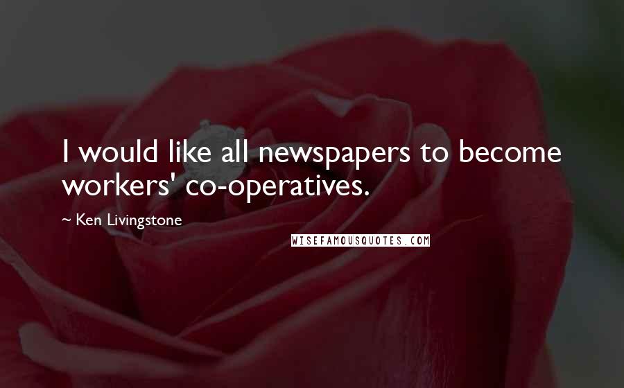 Ken Livingstone Quotes: I would like all newspapers to become workers' co-operatives.