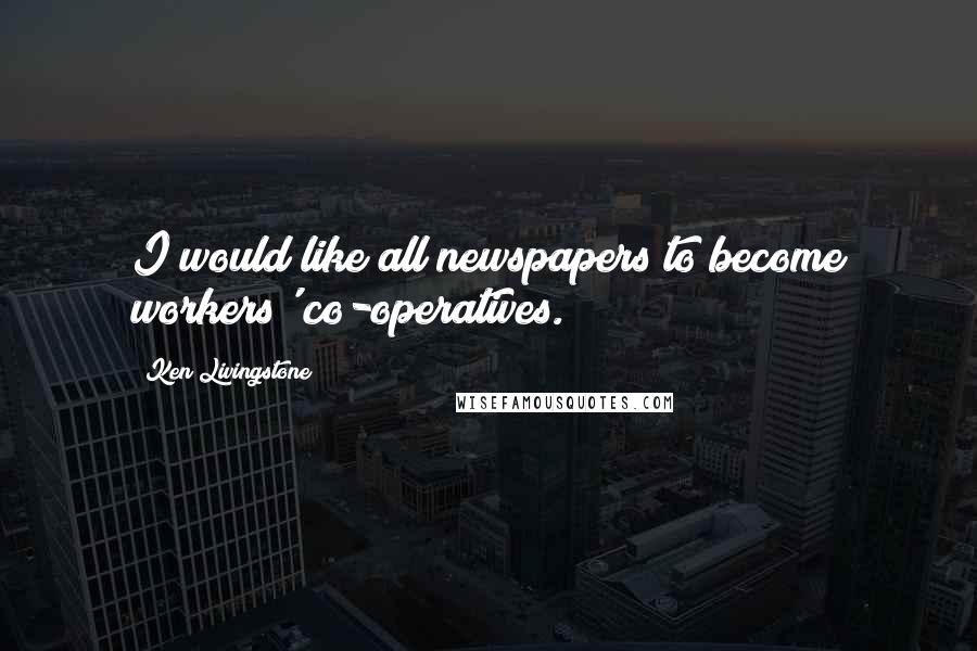 Ken Livingstone Quotes: I would like all newspapers to become workers' co-operatives.