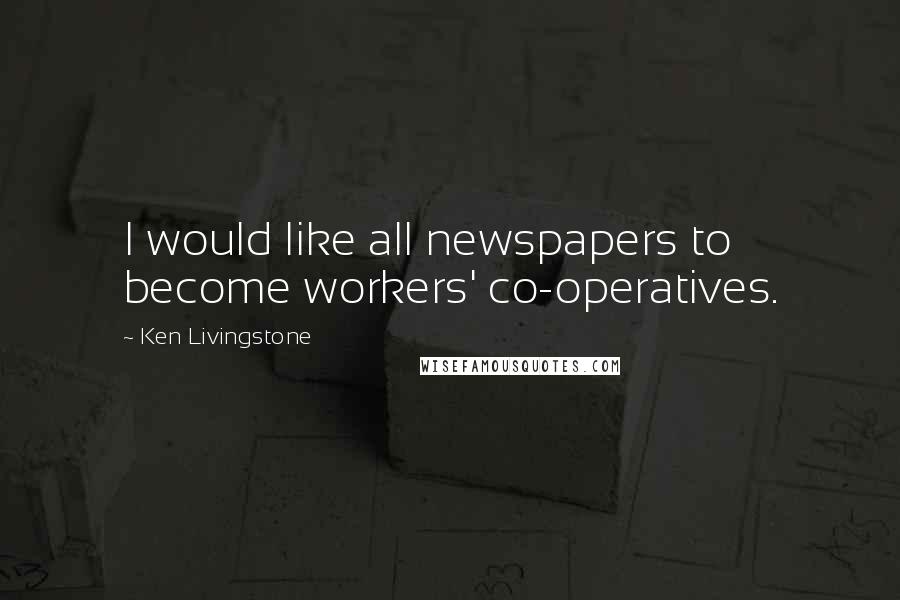 Ken Livingstone Quotes: I would like all newspapers to become workers' co-operatives.