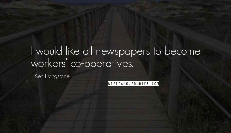 Ken Livingstone Quotes: I would like all newspapers to become workers' co-operatives.