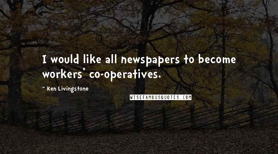 Ken Livingstone Quotes: I would like all newspapers to become workers' co-operatives.