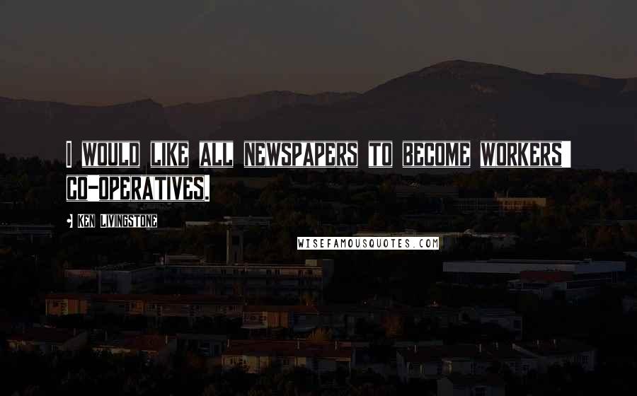 Ken Livingstone Quotes: I would like all newspapers to become workers' co-operatives.