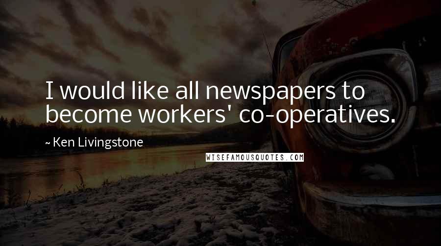 Ken Livingstone Quotes: I would like all newspapers to become workers' co-operatives.