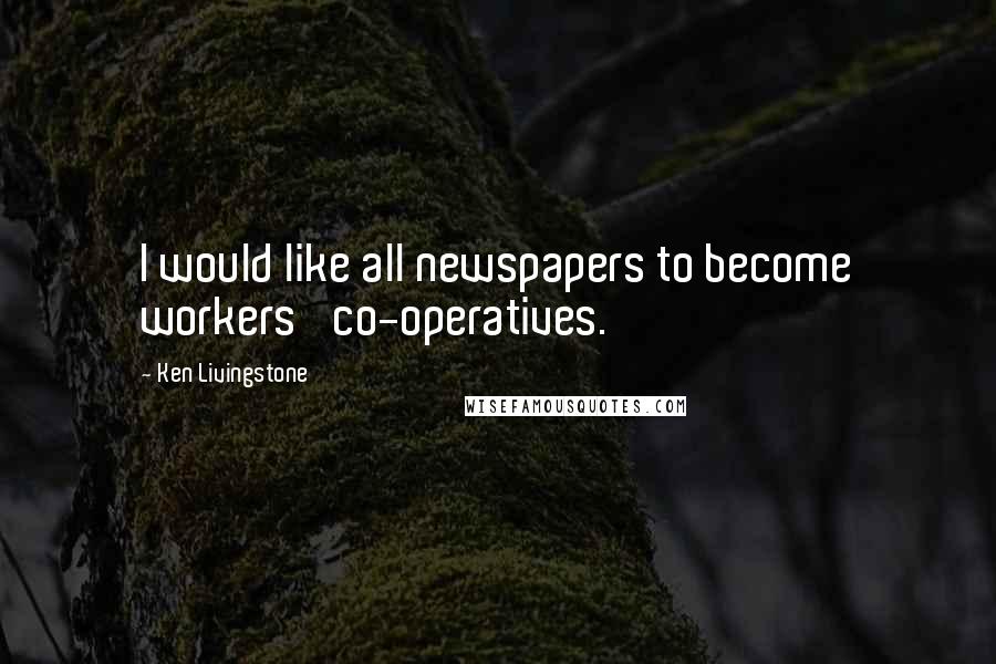 Ken Livingstone Quotes: I would like all newspapers to become workers' co-operatives.