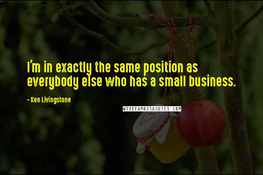 Ken Livingstone Quotes: I'm in exactly the same position as everybody else who has a small business.