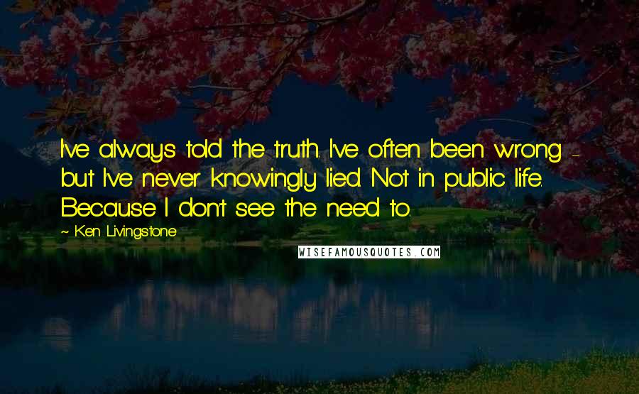 Ken Livingstone Quotes: I've always told the truth. I've often been wrong - but I've never knowingly lied. Not in public life. Because I don't see the need to.