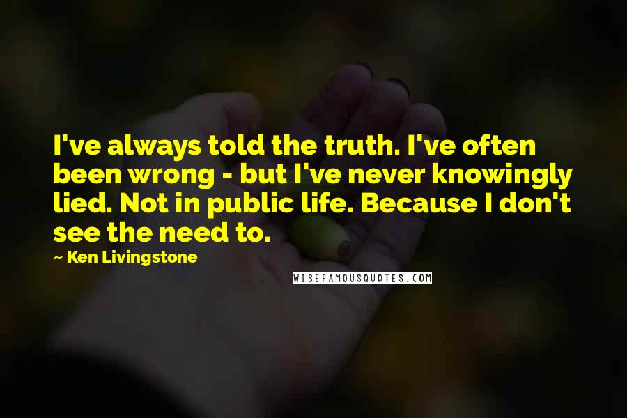 Ken Livingstone Quotes: I've always told the truth. I've often been wrong - but I've never knowingly lied. Not in public life. Because I don't see the need to.