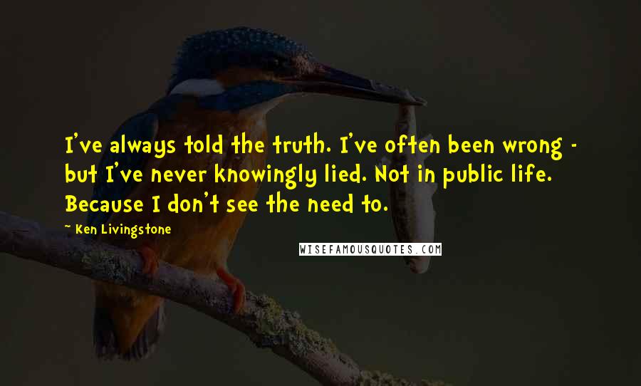 Ken Livingstone Quotes: I've always told the truth. I've often been wrong - but I've never knowingly lied. Not in public life. Because I don't see the need to.