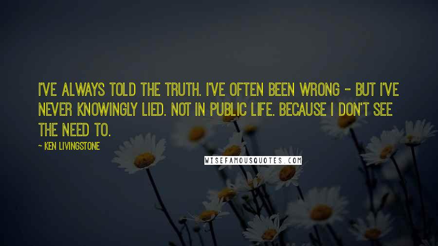 Ken Livingstone Quotes: I've always told the truth. I've often been wrong - but I've never knowingly lied. Not in public life. Because I don't see the need to.