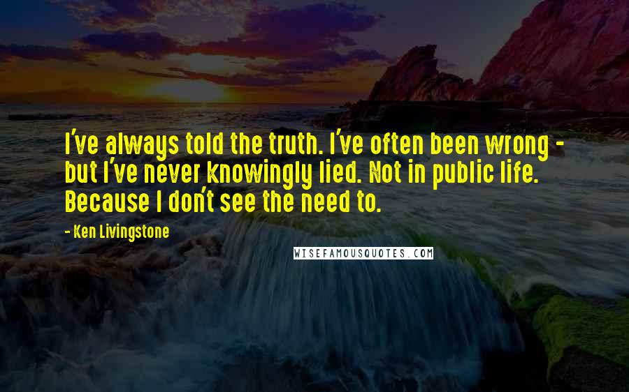 Ken Livingstone Quotes: I've always told the truth. I've often been wrong - but I've never knowingly lied. Not in public life. Because I don't see the need to.