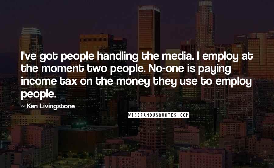 Ken Livingstone Quotes: I've got people handling the media. I employ at the moment two people. No-one is paying income tax on the money they use to employ people.