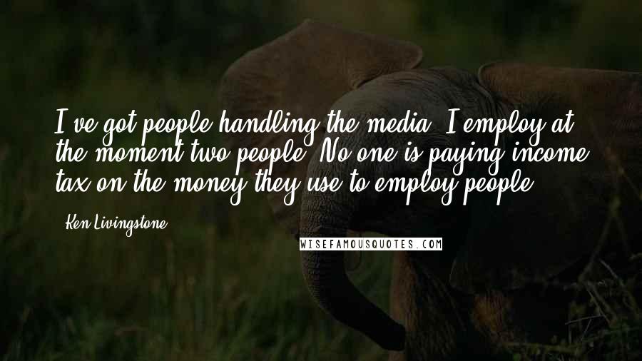 Ken Livingstone Quotes: I've got people handling the media. I employ at the moment two people. No-one is paying income tax on the money they use to employ people.