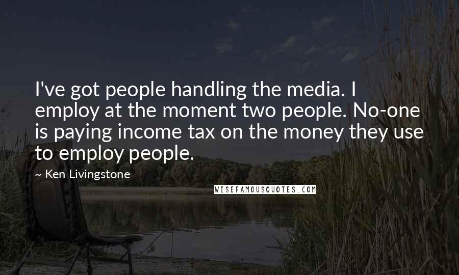 Ken Livingstone Quotes: I've got people handling the media. I employ at the moment two people. No-one is paying income tax on the money they use to employ people.