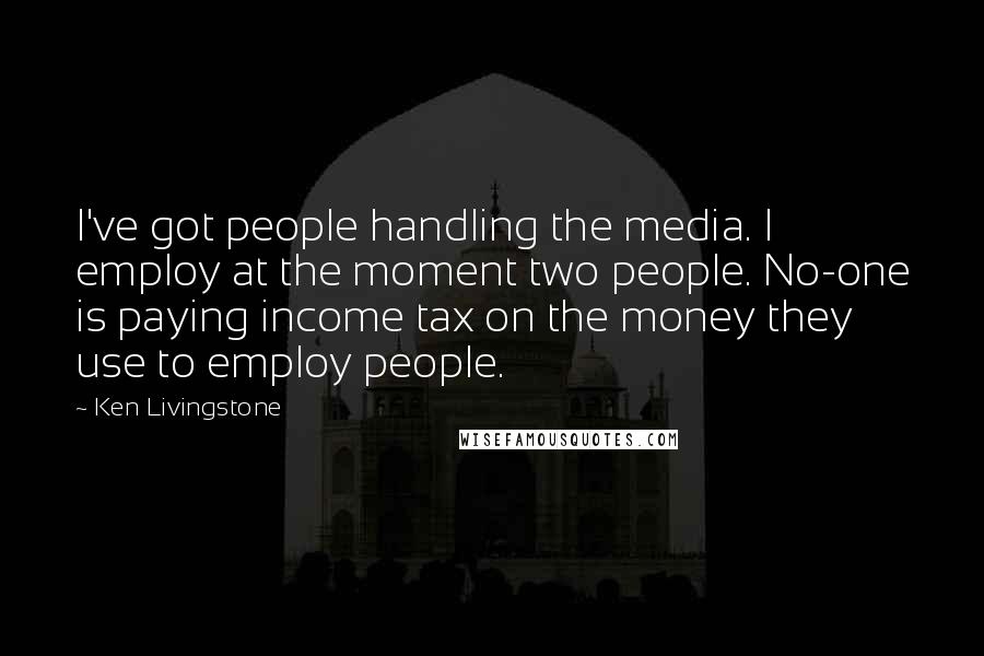 Ken Livingstone Quotes: I've got people handling the media. I employ at the moment two people. No-one is paying income tax on the money they use to employ people.