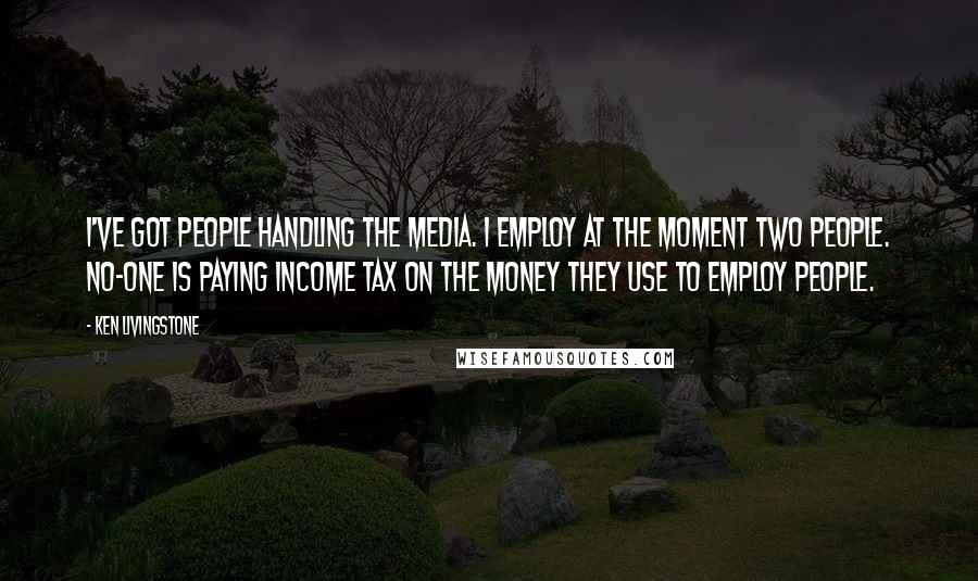 Ken Livingstone Quotes: I've got people handling the media. I employ at the moment two people. No-one is paying income tax on the money they use to employ people.