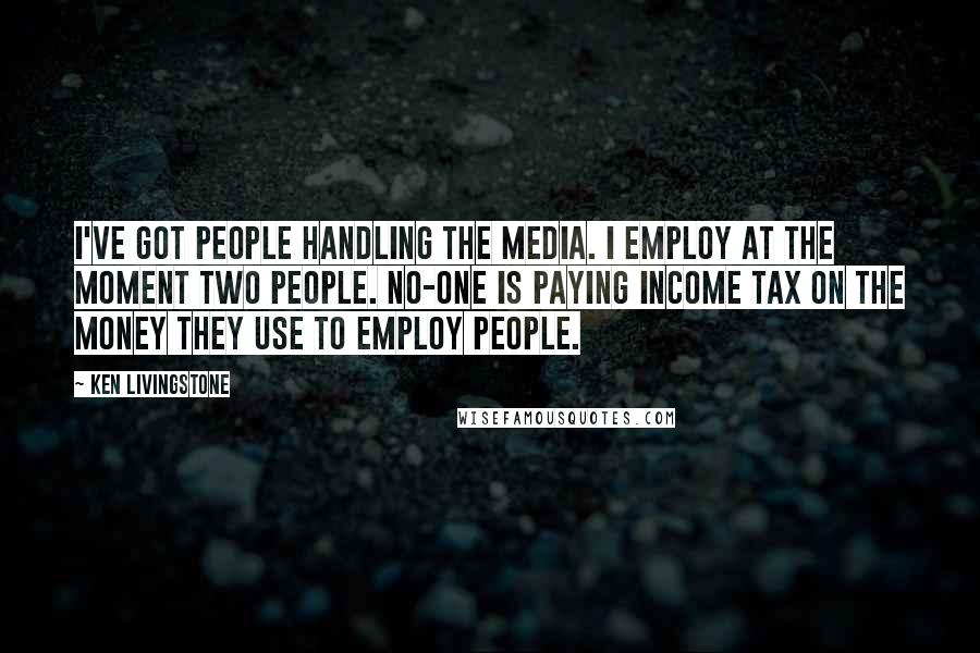 Ken Livingstone Quotes: I've got people handling the media. I employ at the moment two people. No-one is paying income tax on the money they use to employ people.