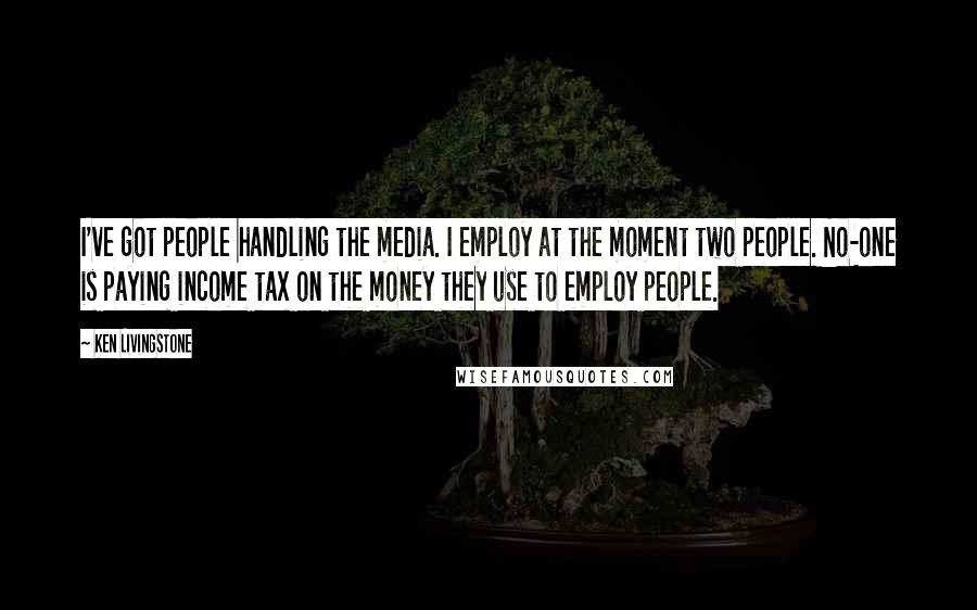 Ken Livingstone Quotes: I've got people handling the media. I employ at the moment two people. No-one is paying income tax on the money they use to employ people.