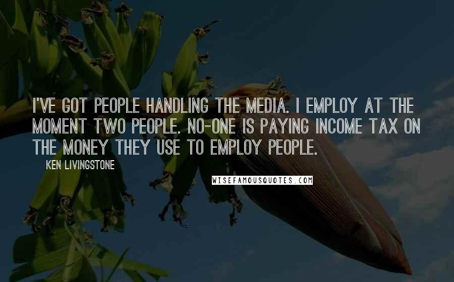Ken Livingstone Quotes: I've got people handling the media. I employ at the moment two people. No-one is paying income tax on the money they use to employ people.