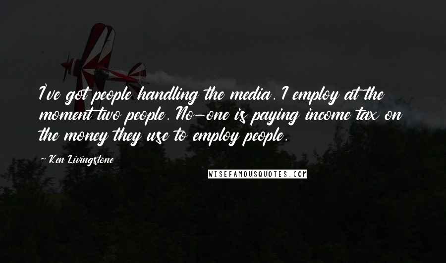 Ken Livingstone Quotes: I've got people handling the media. I employ at the moment two people. No-one is paying income tax on the money they use to employ people.