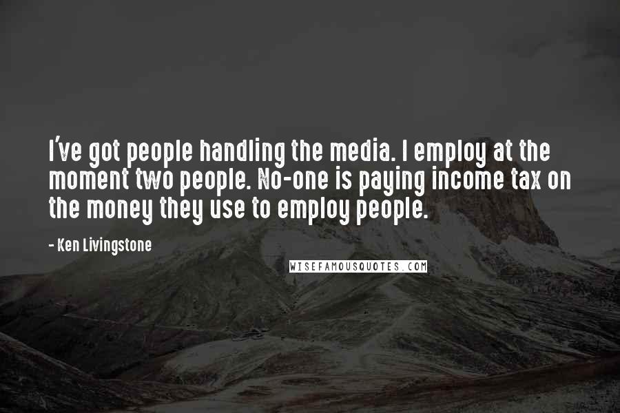 Ken Livingstone Quotes: I've got people handling the media. I employ at the moment two people. No-one is paying income tax on the money they use to employ people.