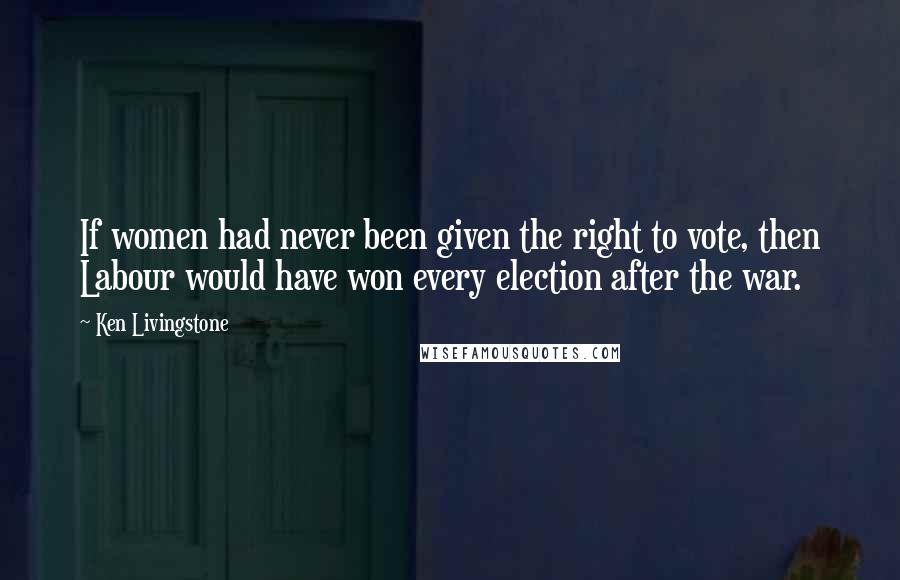 Ken Livingstone Quotes: If women had never been given the right to vote, then Labour would have won every election after the war.