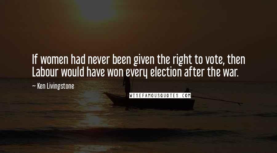 Ken Livingstone Quotes: If women had never been given the right to vote, then Labour would have won every election after the war.