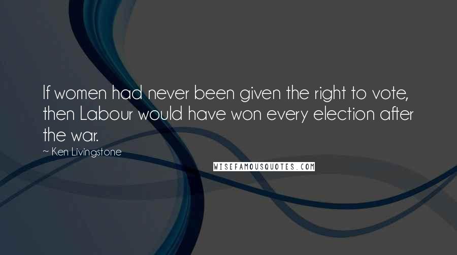 Ken Livingstone Quotes: If women had never been given the right to vote, then Labour would have won every election after the war.