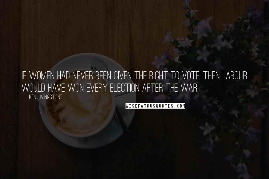 Ken Livingstone Quotes: If women had never been given the right to vote, then Labour would have won every election after the war.