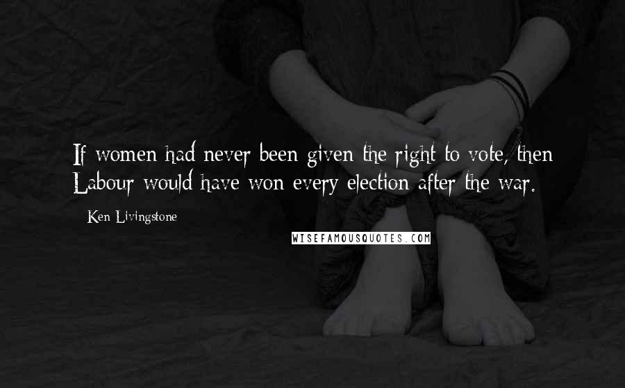 Ken Livingstone Quotes: If women had never been given the right to vote, then Labour would have won every election after the war.
