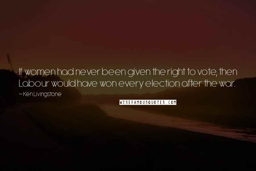 Ken Livingstone Quotes: If women had never been given the right to vote, then Labour would have won every election after the war.