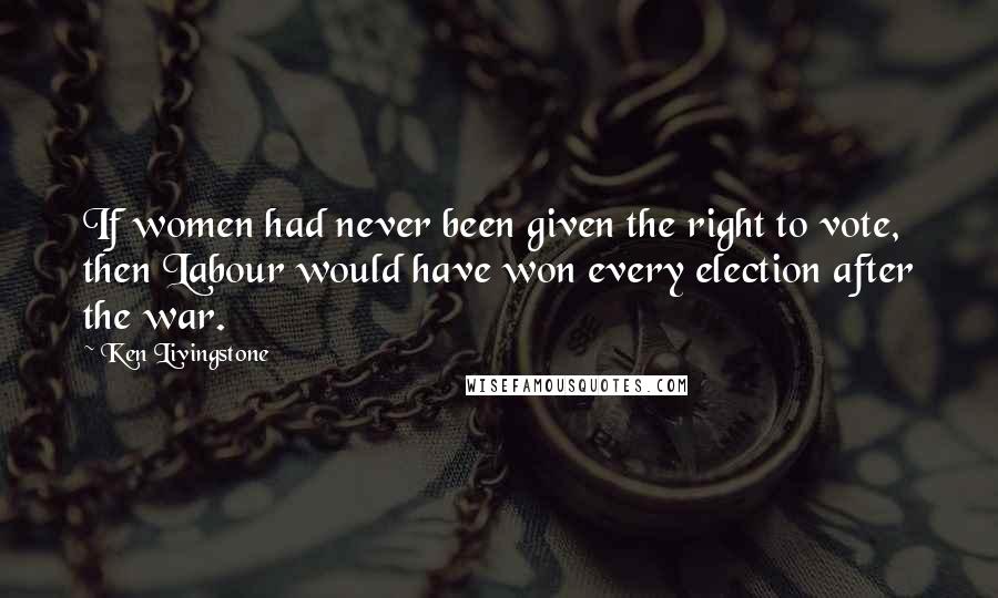 Ken Livingstone Quotes: If women had never been given the right to vote, then Labour would have won every election after the war.