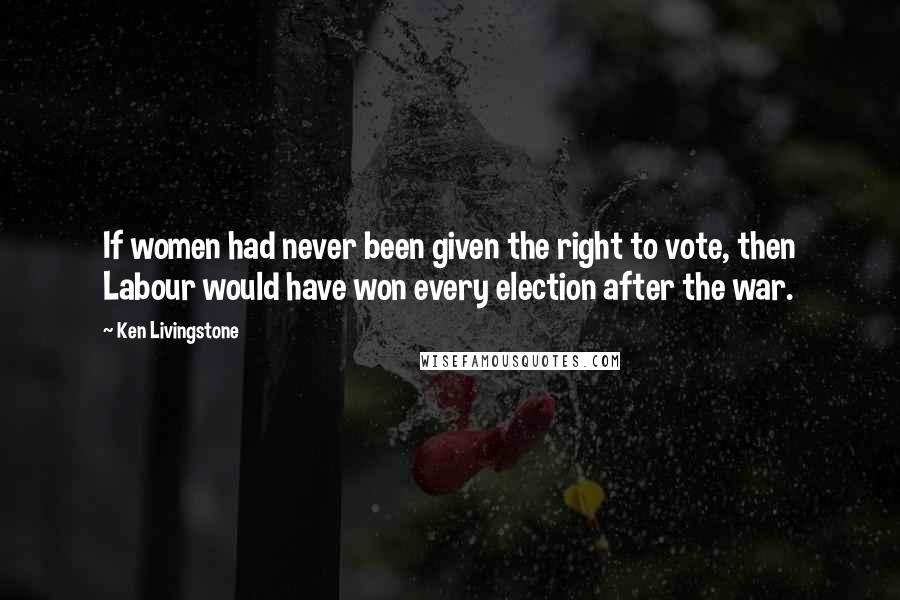 Ken Livingstone Quotes: If women had never been given the right to vote, then Labour would have won every election after the war.