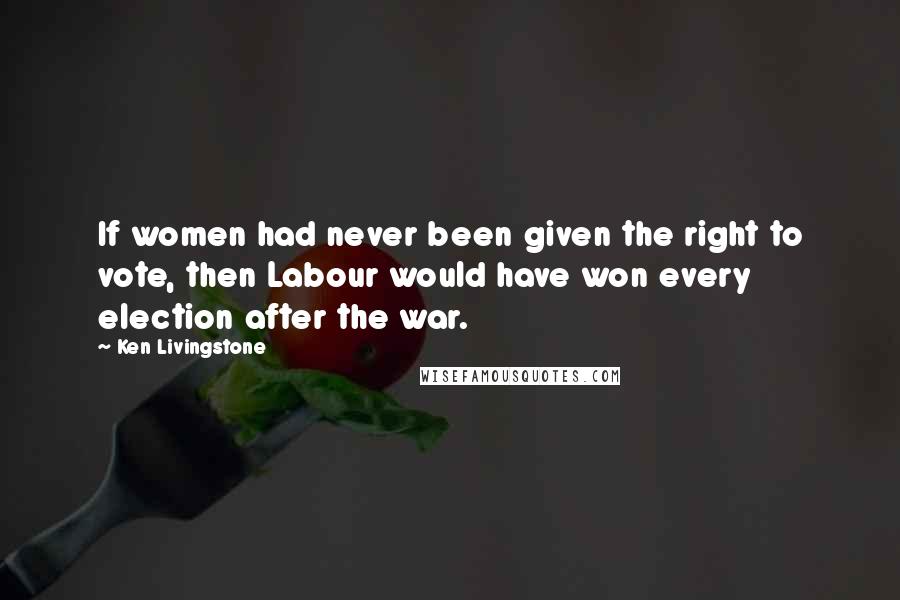 Ken Livingstone Quotes: If women had never been given the right to vote, then Labour would have won every election after the war.