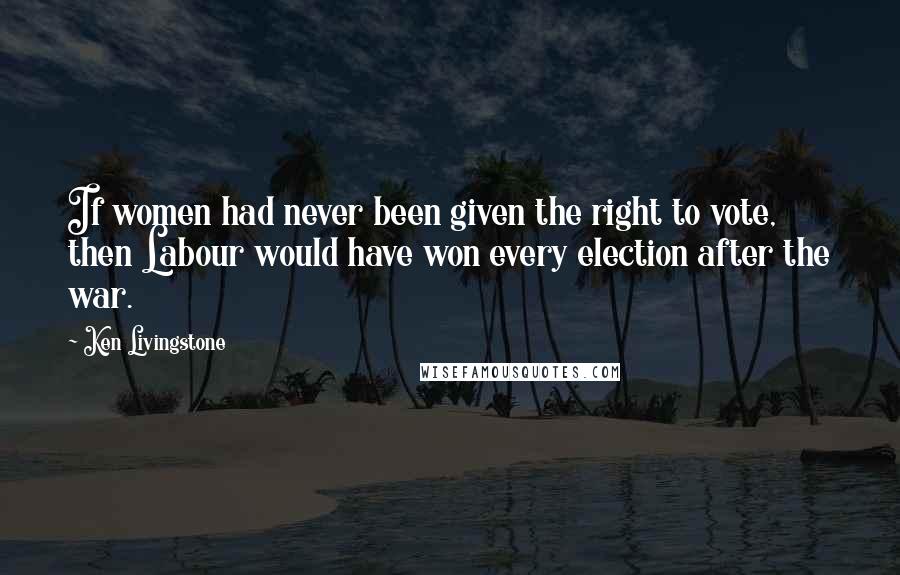 Ken Livingstone Quotes: If women had never been given the right to vote, then Labour would have won every election after the war.