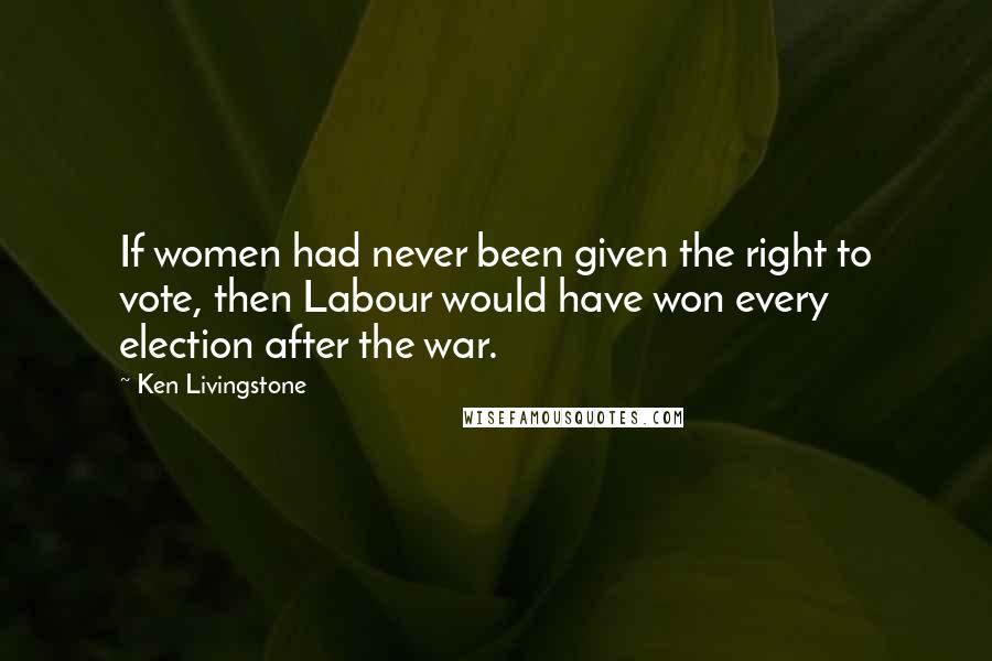 Ken Livingstone Quotes: If women had never been given the right to vote, then Labour would have won every election after the war.