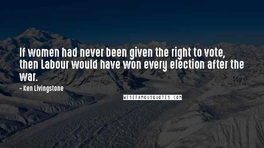 Ken Livingstone Quotes: If women had never been given the right to vote, then Labour would have won every election after the war.