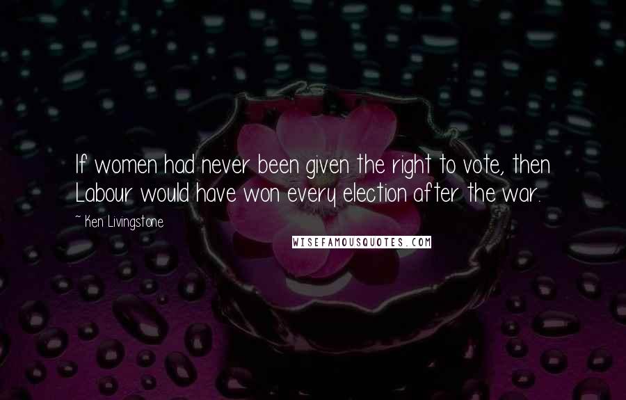 Ken Livingstone Quotes: If women had never been given the right to vote, then Labour would have won every election after the war.