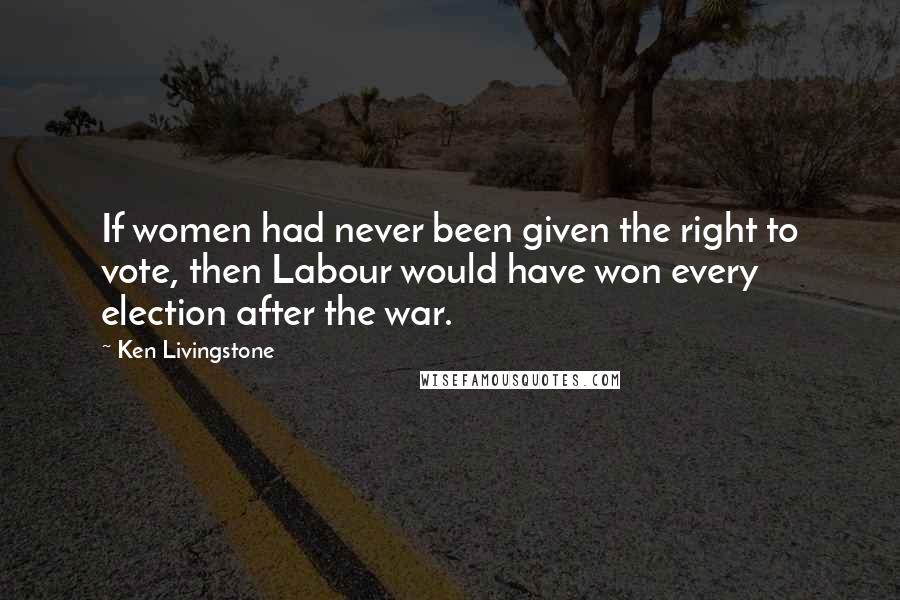 Ken Livingstone Quotes: If women had never been given the right to vote, then Labour would have won every election after the war.
