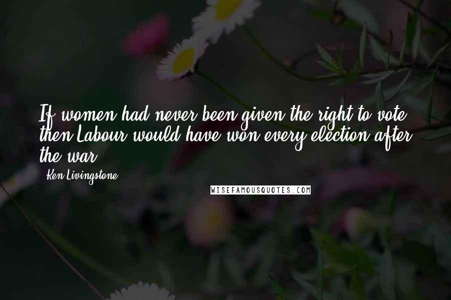 Ken Livingstone Quotes: If women had never been given the right to vote, then Labour would have won every election after the war.