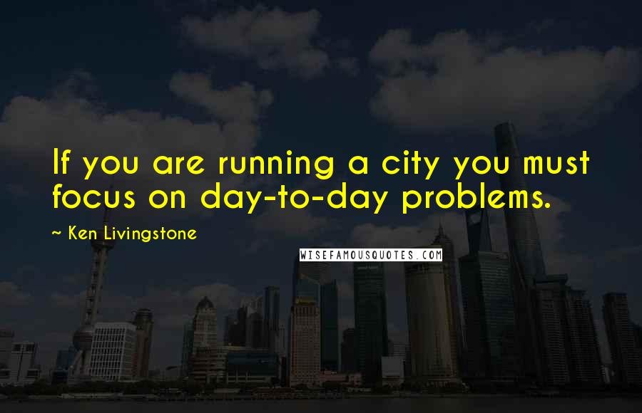 Ken Livingstone Quotes: If you are running a city you must focus on day-to-day problems.