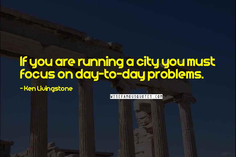 Ken Livingstone Quotes: If you are running a city you must focus on day-to-day problems.