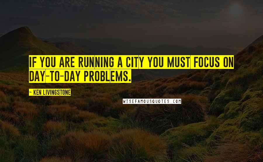 Ken Livingstone Quotes: If you are running a city you must focus on day-to-day problems.
