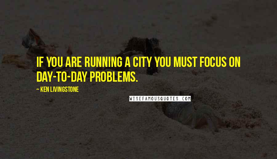 Ken Livingstone Quotes: If you are running a city you must focus on day-to-day problems.